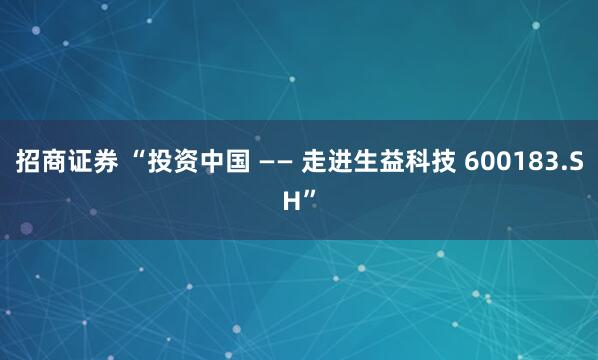 招商证券 “投资中国 —— 走进生益科技 600183.SH”