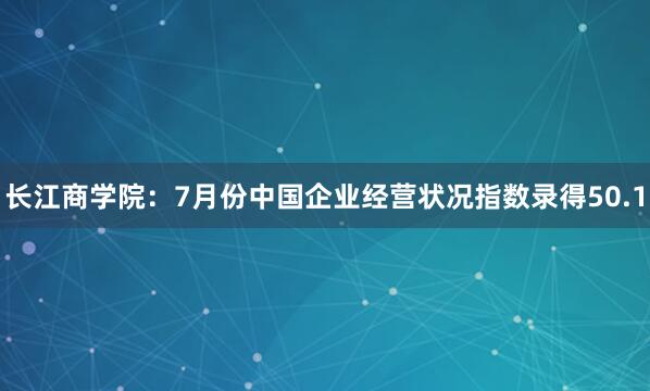 长江商学院:7月份中国企业经营状况指数录得50.1