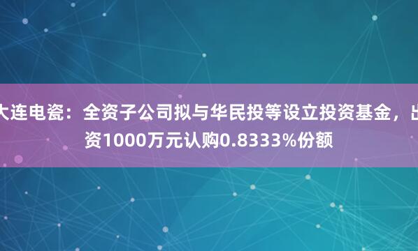 大连电瓷：全资子公司拟与华民投等设立投资基金，出资1000万元认购0.8333%份额