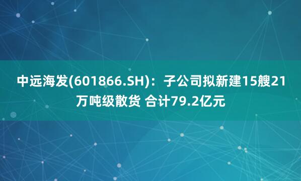 中远海发(601866.SH)：子公司拟新建15艘21万吨级散货 合计79.2亿元