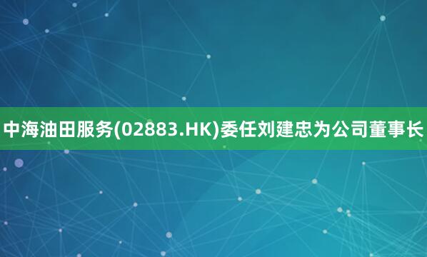 中海油田服务(02883.HK)委任刘建忠为公司董事长