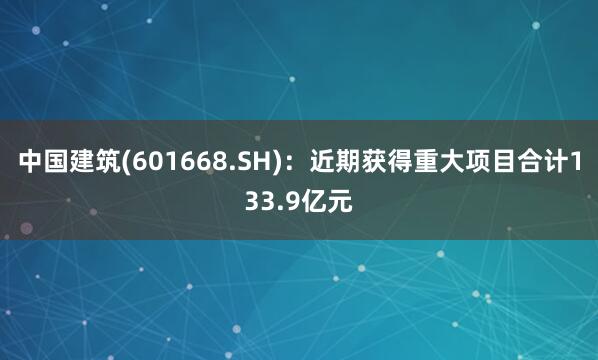 中国建筑(601668.SH)：近期获得重大项目合计133.9亿元