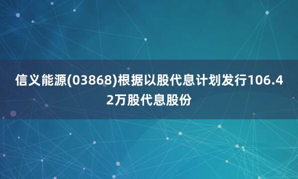信义能源(03868)根据以股代息计划发行106.42万股代息股份