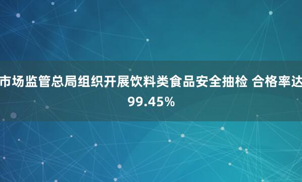 市场监管总局组织开展饮料类食品安全抽检 合格率达99.45%