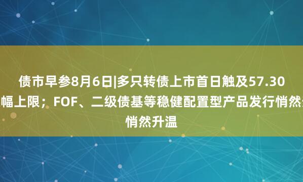 债市早参8月6日|多只转债上市首日触及57.30%涨幅上限；FOF、二级债基等稳健配置型产品发行悄然升温