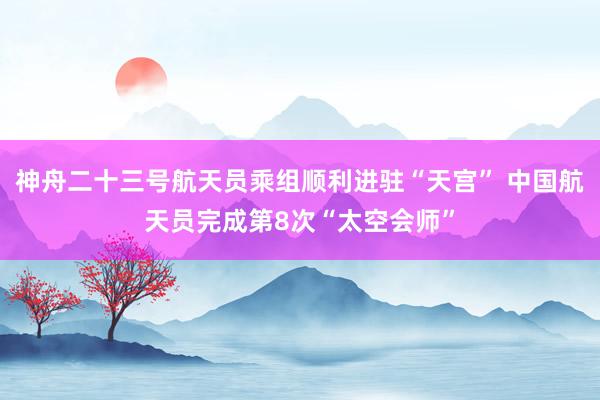神舟二十三号航天员乘组顺利进驻“天宫” 中国航天员完成第8次“太空会师”