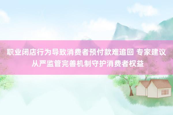 职业闭店行为导致消费者预付款难追回 专家建议 从严监管完善机制守护消费者权益