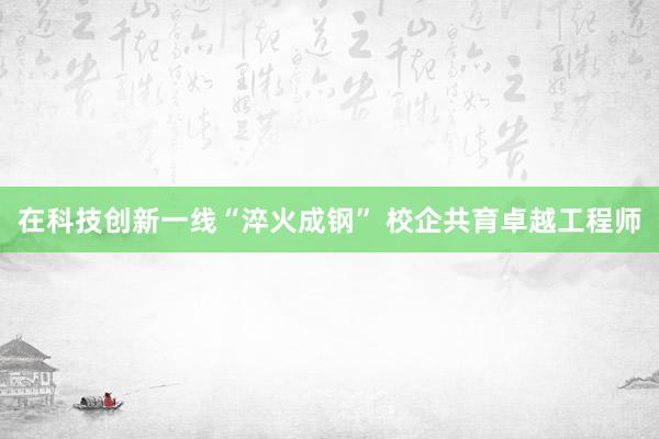 在科技创新一线“淬火成钢” 校企共育卓越工程师