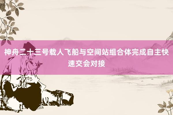 神舟二十三号载人飞船与空间站组合体完成自主快速交会对接