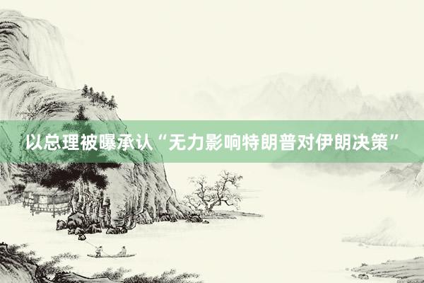 以总理被曝承认“无力影响特朗普对伊朗决策”