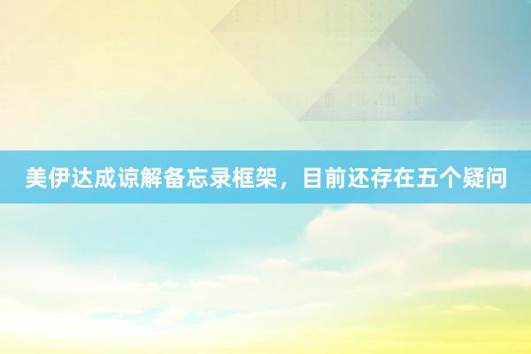 美伊达成谅解备忘录框架，目前还存在五个疑问