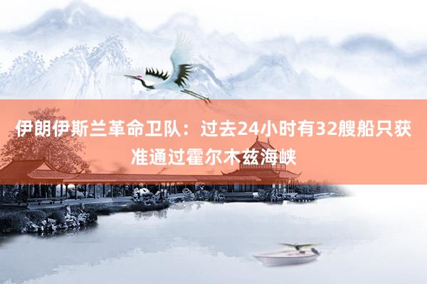 伊朗伊斯兰革命卫队：过去24小时有32艘船只获准通过霍尔木兹海峡
