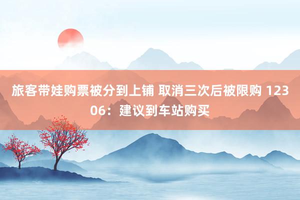 旅客带娃购票被分到上铺 取消三次后被限购 12306：建议到车站购买