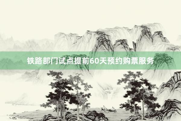 铁路部门试点提前60天预约购票服务