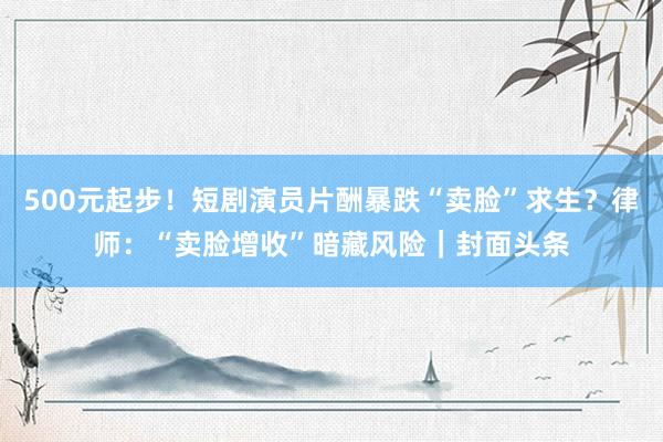 500元起步！短剧演员片酬暴跌“卖脸”求生？律师：“卖脸增收”暗藏风险｜封面头条