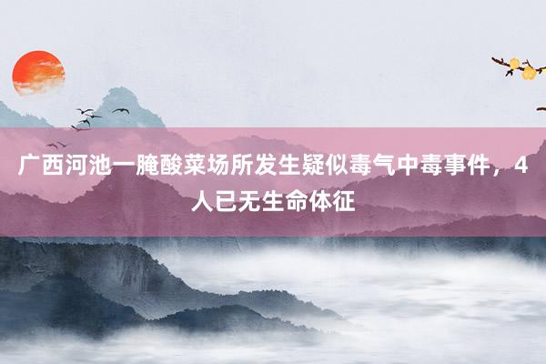 广西河池一腌酸菜场所发生疑似毒气中毒事件，4人已无生命体征