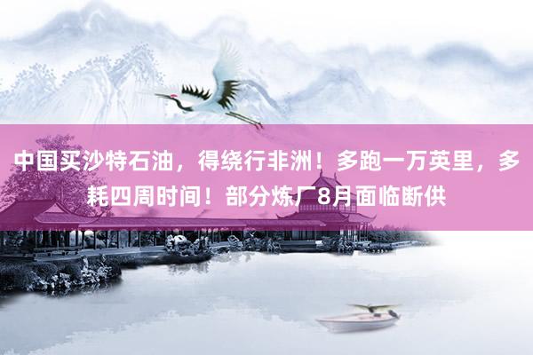 中国买沙特石油，得绕行非洲！多跑一万英里，多耗四周时间！部分炼厂8月面临断供