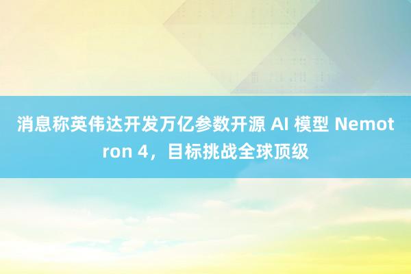 消息称英伟达开发万亿参数开源 AI 模型 Nemotron 4，目标挑战全球顶级