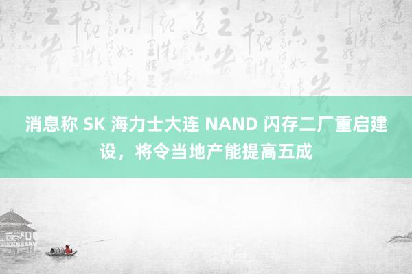 消息称 SK 海力士大连 NAND 闪存二厂重启建设，将令当地产能提高五成