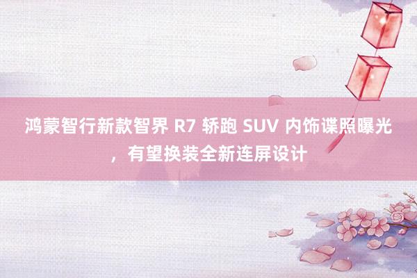 鸿蒙智行新款智界 R7 轿跑 SUV 内饰谍照曝光，有望换装全新连屏设计