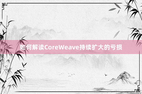 如何解读CoreWeave持续扩大的亏损