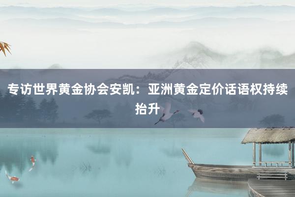 专访世界黄金协会安凯：亚洲黄金定价话语权持续抬升