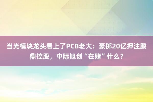 当光模块龙头看上了PCB老大：豪掷20亿押注鹏鼎控股，中际旭创“在赌”什么？