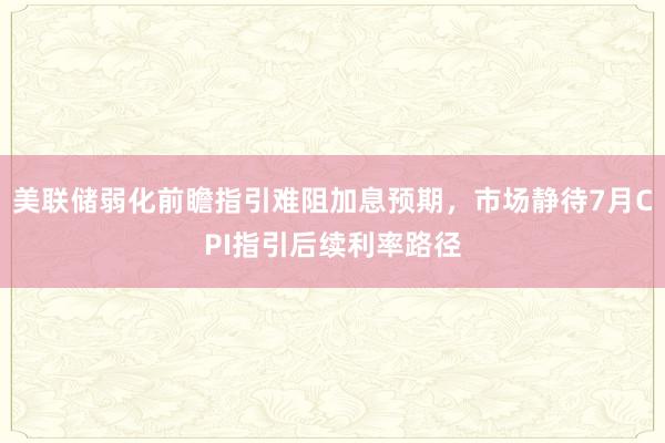 美联储弱化前瞻指引难阻加息预期，市场静待7月CPI指引后续利率路径