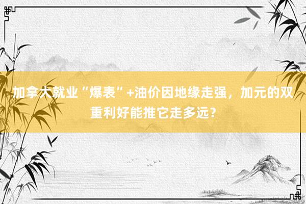 加拿大就业“爆表”+油价因地缘走强，加元的双重利好能推它走多远？