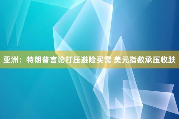 亚洲：特朗普言论打压避险买需 美元指数承压收跌
