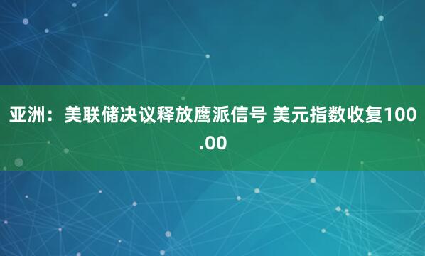 亚洲：美联储决议释放鹰派信号 美元指数收复100.00