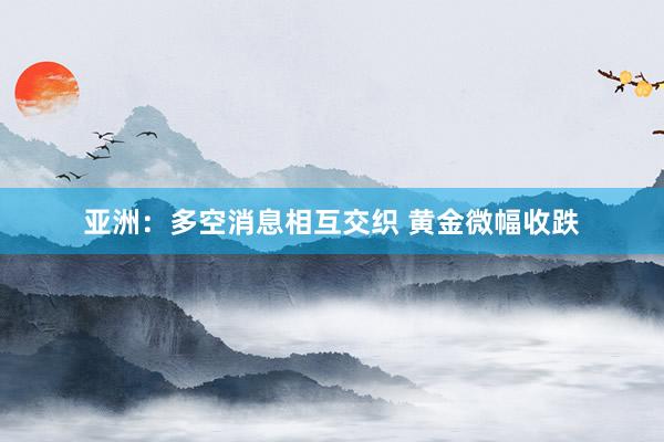 亚洲：多空消息相互交织 黄金微幅收跌