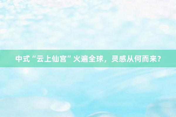 中式“云上仙宫”火遍全球，灵感从何而来？