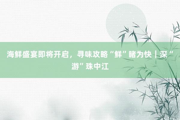 海鲜盛宴即将开启，寻味攻略“鲜”睹为快｜深“游”珠中江