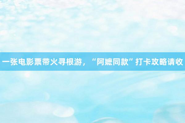 一张电影票带火寻根游，“阿嬷同款”打卡攻略请收