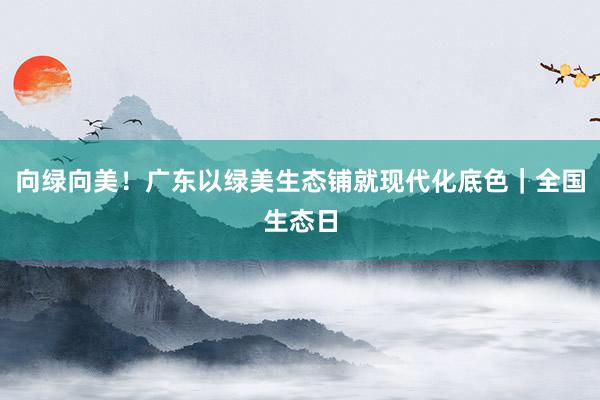 向绿向美！广东以绿美生态铺就现代化底色｜全国生态日