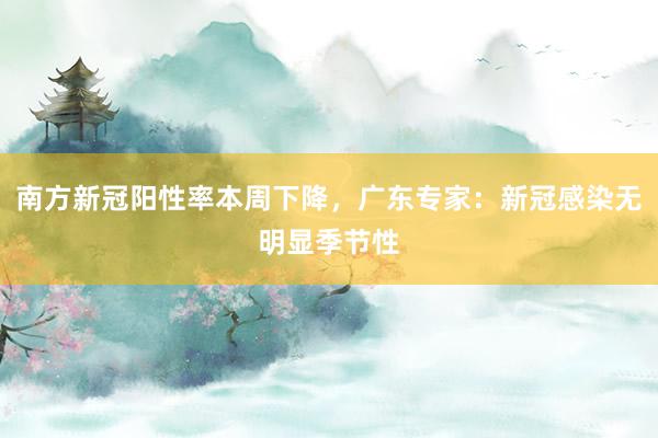 南方新冠阳性率本周下降，广东专家：新冠感染无明显季节性