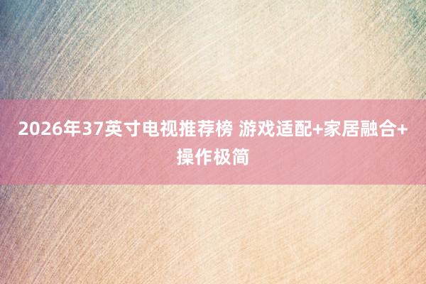 2026年37英寸电视推荐榜 游戏适配+家居融合+操作极简
