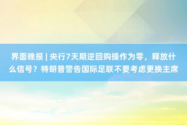 界面晚报 | 央行7天期逆回购操作为零，释放什么信号？特朗普警告国际足联不要考虑更换主席