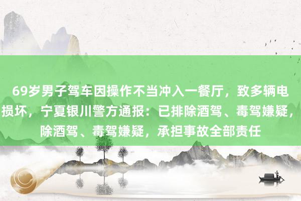 69岁男子驾车因操作不当冲入一餐厅，致多辆电动车及餐厅内物品损坏，宁夏银川警方通报：已排除酒驾、毒驾嫌疑，承担事故全部责任