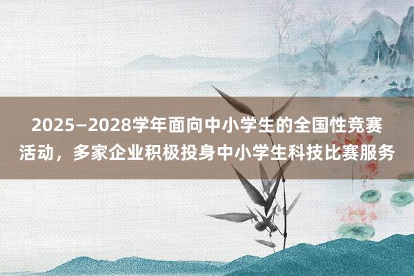 2025—2028学年面向中小学生的全国性竞赛活动，多家企业积极投身中小学生科技比赛服务