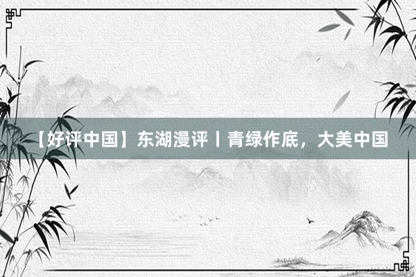 【好评中国】东湖漫评丨青绿作底，大美中国