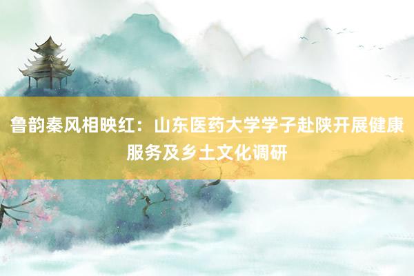 鲁韵秦风相映红：山东医药大学学子赴陕开展健康服务及乡土文化调研