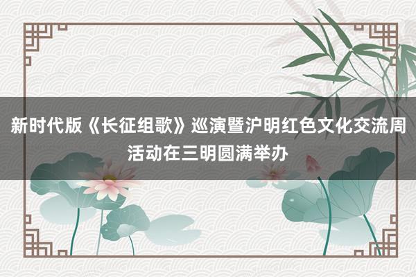 新时代版《长征组歌》巡演暨沪明红色文化交流周活动在三明圆满举办