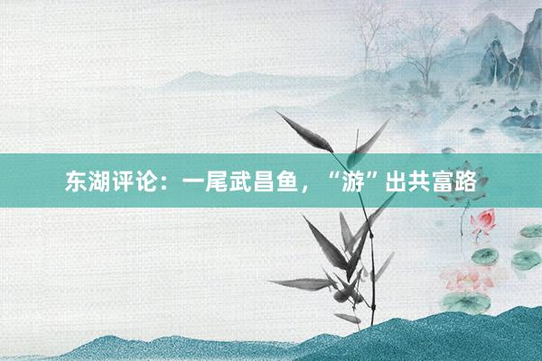 东湖评论：一尾武昌鱼，“游”出共富路