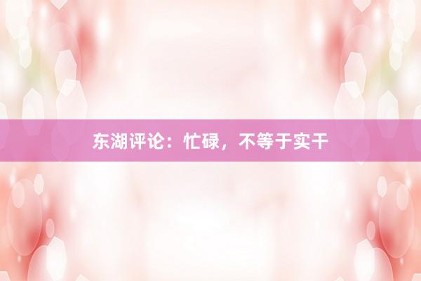 东湖评论：忙碌，不等于实干
