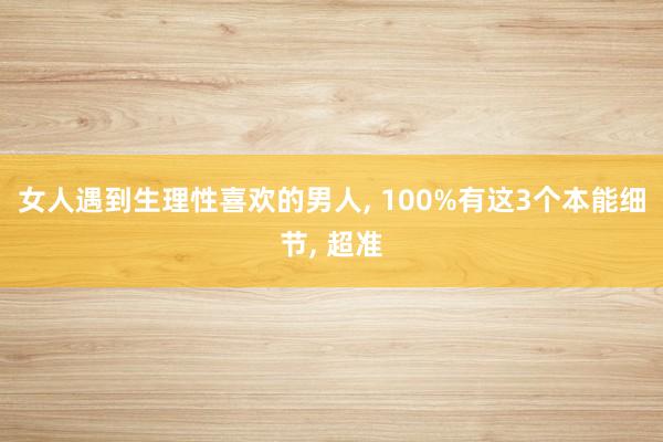 女人遇到生理性喜欢的男人, 100%有这3个本能细节, 超准