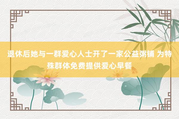 退休后她与一群爱心人士开了一家公益粥铺 为特殊群体免费提供爱心早餐