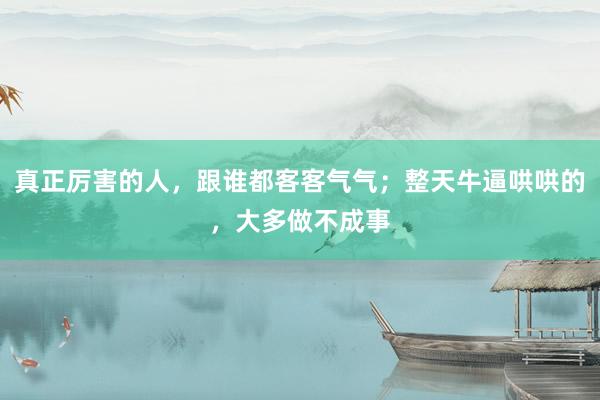 真正厉害的人，跟谁都客客气气；整天牛逼哄哄的，大多做不成事