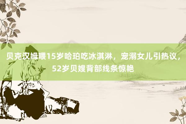 贝克汉姆喂15岁哈珀吃冰淇淋，宠溺女儿引热议，52岁贝嫂背部线条惊艳